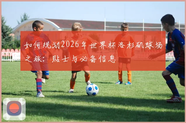 如何规划2026年世界杯洛杉矶球场之旅：贴士与必备信息