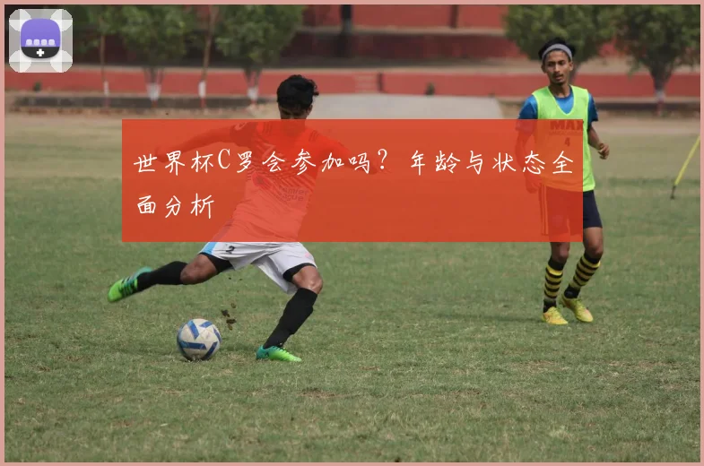 世界杯C罗会参加吗？年龄与状态全面分析